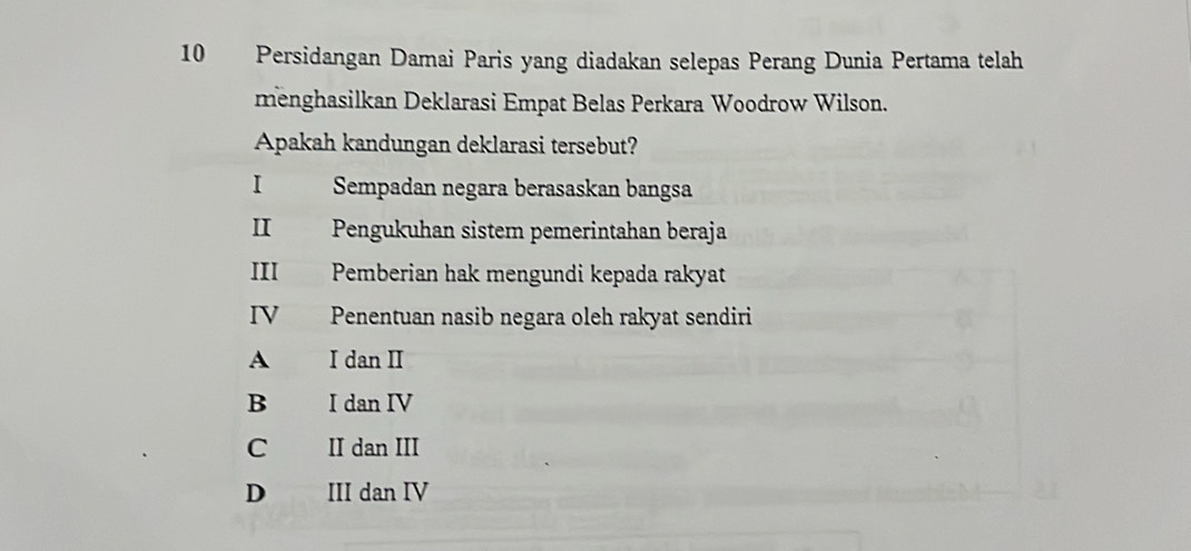 Persidangan Damai Paris yang diadakan selepas Perang Dunia Pertama telah
menghasilkan Deklarasi Empat Belas Perkara Woodrow Wilson.
Apakah kandungan deklarasi tersebut?
I Sempadan negara berasaskan bangsa
II Pengukuhan sistem pemerintahan beraja
III Pemberian hak mengundi kepada rakyat
IV Penentuan nasib negara oleh rakyat sendiri
A I dan II
B I dan IV
C II dan III
D III dan IV