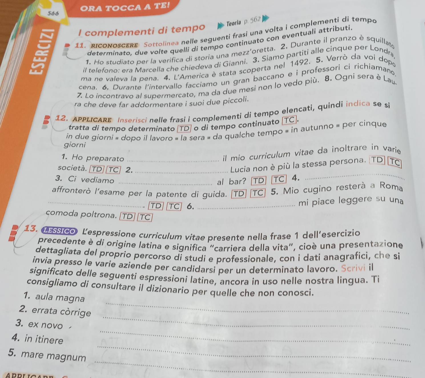 566 ORA TOCCA A TE!
Teoria p. 562
I complementi di tempo
11. RIcoNoSCERE Sottolinea nelle seguenti frasi una volta i complementi di tempo
determinato, due volte quelli di tempo continuato con eventuali attributi.
1. Ho studiato per la verifica di storia una mezz'oretta. 2. Durante il pranzo è squillat
il telefono: era Marcella che chiedeva di Gianni. 3. Siamo partiti alle cinque per Londra
ma ne valeva la pena. 4. L'America è stata scoperta nel 1492. 5. Verrò da voi dopo
cena. 6. Durante l'intervallo facciamo un gran baccano e i professori ci richiamano,
7. Lo incontravo al supermercato, ma da due mesi non lo vedo più. 8. Ogni sera è Lau.
ra che deve far addormentare i suoi due piccoli.
12. APPLICARE Inserisci nelle frasi i complementi di tempo elencati, quindi indica se si
tratta di tempo determinato [TD] o di tempo continuato [TC].
in due giorni = dopo il lavoro » la sera = da qualche tempo = in autunno = per cinque
giorni
1. Ho preparato_
il mio curriculum vitae da inoltrare in varie
_
società. TD  TC] 2._
Lucia non è più la stessa persona. TD TC
3. Ci vediamo _al bar? [TD] [TC| 4.
affronterò l’esame per la patente di guida. [TD] [TC] 5. Mio cugino resterà a Roma
_TD TC 6. _mi piace leggere su una
comoda poltrona. [TD][TC]
13. CEco Lespressione curriculum vitae presente nella frase 1 dell’esercizio
precedente è di origine latina e significa “carriera della vita”, cioè una presentazione
dettagliata del proprío percorso di studi e professionale, con i dati anagrafici, che si
invia presso le varie aziende per candidarsi per un determinato lavoro. Scrivi il
significato delle seguenti espressioni latine, ancora in uso nelle nostra lingua. Ti
consigliamo di consultare il dizionario per quelle che non conosci.
_
1. aula magna
2. errata còrrige
3. ex novo
_
_
4. in itinere
_
_
5. mare magnum
ADDI