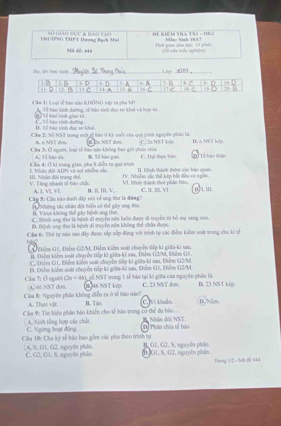 Sở giáo dục & đảo tao
TRƯÖNG THPT Dương Bạch Mai ĐE KIÊM TRA TXI - HK2 Môn: Sinh 10A7
Thời gian làm bài: 15 phút:
Mã đễ: 444 (20 cầu trắc nghiệm)
Họ, tên bọc sinh:_ Lớp:_
Câu 1: Loại tế bảo nào KHÔNG xây ra pha M?
A. Tể bào sinh dưỡng, tế bào sinh dục sơ khai và hợp tử,
(B) Tề bảo sinh giao tử
C. Tề bào sinh dưỡng
D. Tể bảo sinh dục sơ khai.
Câu 2: Số NST trong một tế bảo ở kỷ cuối của quá trình nguyên phân là:
A. n NST dơn. B. 2n NST đơn. C, 2n NST kép. D. n NST kép.
Câu 3: Ö người, loại tế bào nào không bao giờ phân chia
A. Tể bào da. B. Tể bào gan. C. Đại thực bào. D Tế bào thận.
Cău 4: Ở ki trung gian, pha S diễn ra quá trình
I. Nhân đội ADN và sơi nhiễm sắc, II. Hình thành thêm các bào quan.
III. Nhân đội trung thể. IV. Nhiễm sắc thể kép bắt đầu co ngắn
V. Tăng nhanh tế bào chất. VI Hình thành thoi phân bào.
A. I, VI, VI. B, II, III, V, . C, II, III, VI D)l, lll.
Câu 5: Câu nào dưới đây nói về ung thư là đúng?
A Những tác nhân đột biển có thể gây ung thư.
B. Virus không thể gây bệnh ung thư.
C. Bênh ung thư là bệnh di truyền nên luôn được di truyền từ bố mẹ sang con.
D. Bệnh ung thư là bệnh di truyền nên không thể chữa được.
Câu 6: Thứ tự nảo sau đây được sắp xếp đúng với trình tự các điểm kiểm soát trong chu kì tế
bào?
A/ Điểm G1, Điểm G2/M, Điểm kiểm soát chuyển tiếp ki giữa-kì sau.
B. Điểm kiểm soát chuyển tiếp kì giữa-ki sau, Điểm G2/M, Điểm G1.
C. Điểm G1, Điểm kiểm soát chuyển tiếp kì giữa-kì sau, Điểm G2/M.
D. Điểm kiểm soát chuyển tiếp kỉ giữa-ki sau, Điểm G1, Điểm G2/M.
Câu 7:0 người (2n=46) số NST trong 1 tế bào tại kỉ giữa của nguyên phân là:
A, 46 NST dơn. B. 46 NST kép. C. 23 NST dơn. D. 23 NST kép.
Câu 8: Nguyên phân không diễn ra ở tể bào nào?
A. Thực vật. B. Táo. C. Vi khuẩn. D. Nằm.
Câu 9: Tín hiệu phân bảo khiến cho tế bào trong cơ thể đa bào...
A. Sinh tổng hợp các chất. B. Nhân đôi NST.
C. Ngừng hoạt động. D. Phân chia tế bào
Câu 10: Chu kỷ tế bào bao gồm các pha theo trình tự
(A,S, G1, G2, nguyên phân. B, G1, G2, S, nguyên phân.
C. G2, G1, S, nguyên phân. D,G1, S, G2, nguyên phần .
Trang 1/2 - Mã đễ 444