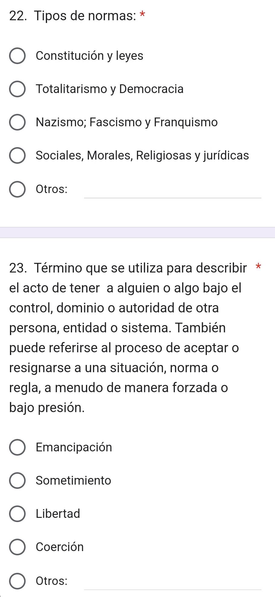 Tipos de normas: *
Constitución y leyes
Totalitarismo y Democracia
Nazismo; Fascismo y Franquismo
Sociales, Morales, Religiosas y jurídicas
_
Otros:
23. Término que se utiliza para describir *
el acto de tener a alguien o algo bajo el
control, dominio o autoridad de otra
persona, entidad o sistema. También
puede referirse al proceso de aceptar o
resignarse a una situación, norma o
regla, a menudo de manera forzada o
bajo presión.
Emancipación
Sometimiento
Libertad
Coerción
_
Otros: