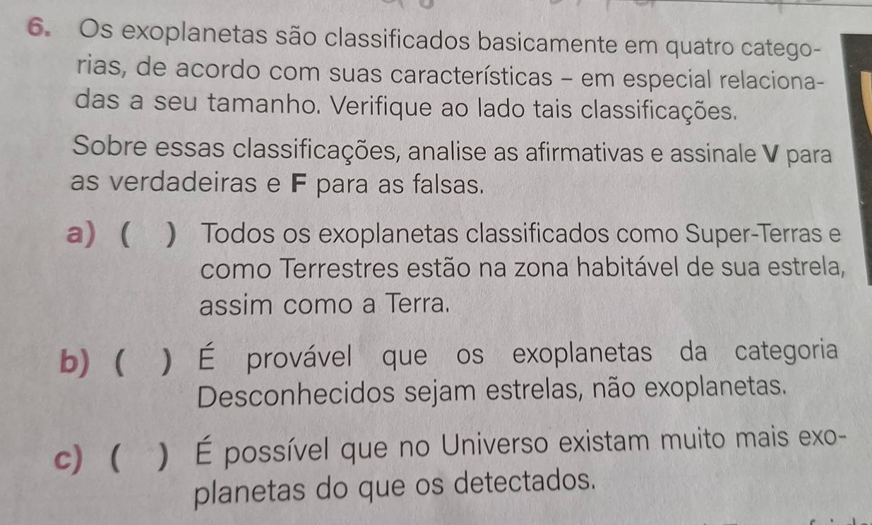 Os exoplanetas são classificados basicamente em quatro catego-
rias, de acordo com suas características - em especial relaciona-
das a seu tamanho. Verifique ao lado tais classificações.
Sobre essas classificações, analise as afirmativas e assinale V para
as verdadeiras e F para as falsas.
a) ( ) Todos os exoplanetas classificados como Super-Terras e
como Terrestres estão na zona habitável de sua estrela,
assim como a Terra.
b) ) É provável que os exoplanetas da categoria
Desconhecidos sejam estrelas, não exoplanetas.
c) ) É possível que no Universo existam muito mais exo-
planetas do que os detectados.