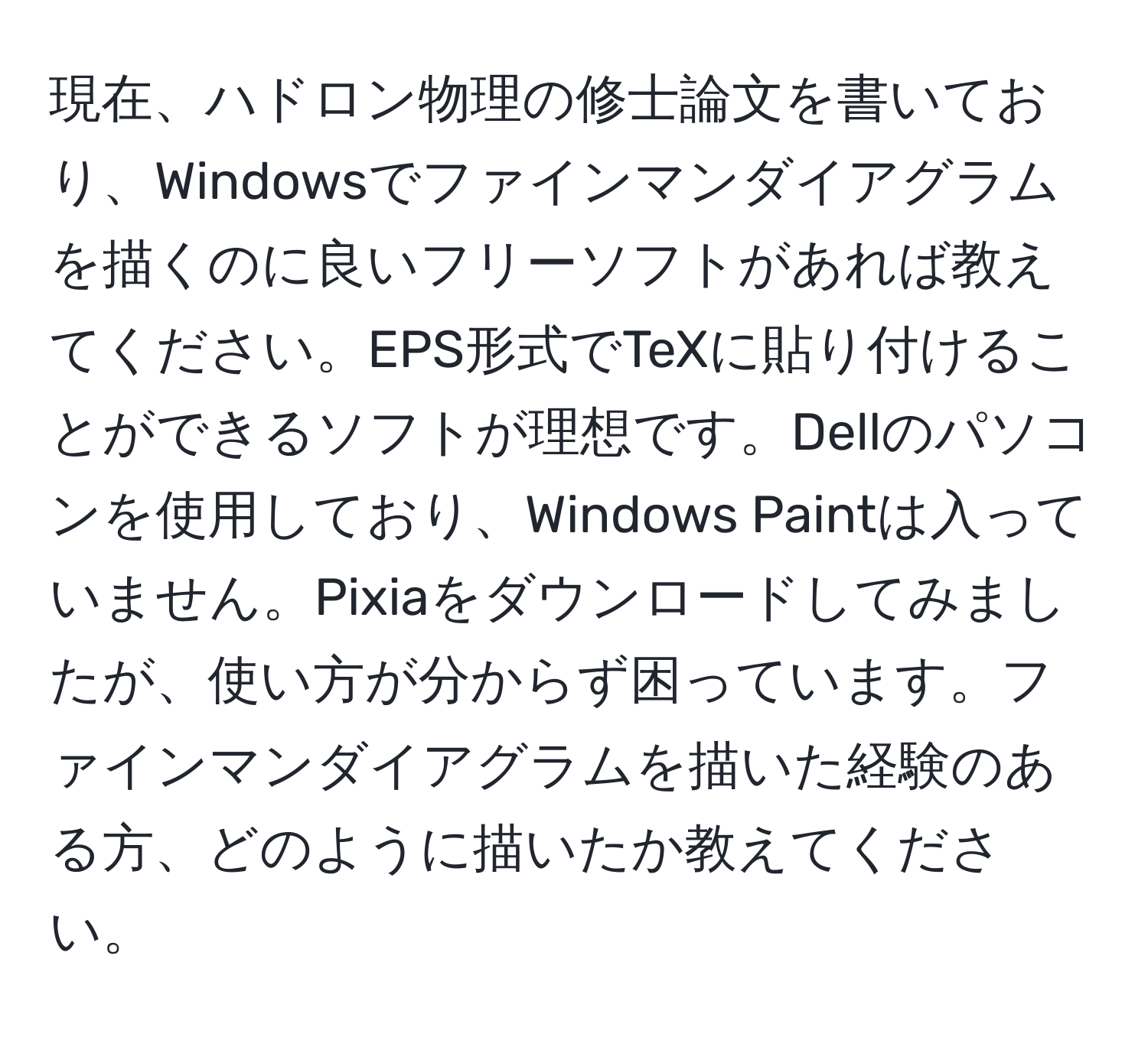 現在、ハドロン物理の修士論文を書いており、Windowsでファインマンダイアグラムを描くのに良いフリーソフトがあれば教えてください。EPS形式でTeXに貼り付けることができるソフトが理想です。Dellのパソコンを使用しており、Windows Paintは入っていません。Pixiaをダウンロードしてみましたが、使い方が分からず困っています。ファインマンダイアグラムを描いた経験のある方、どのように描いたか教えてください。