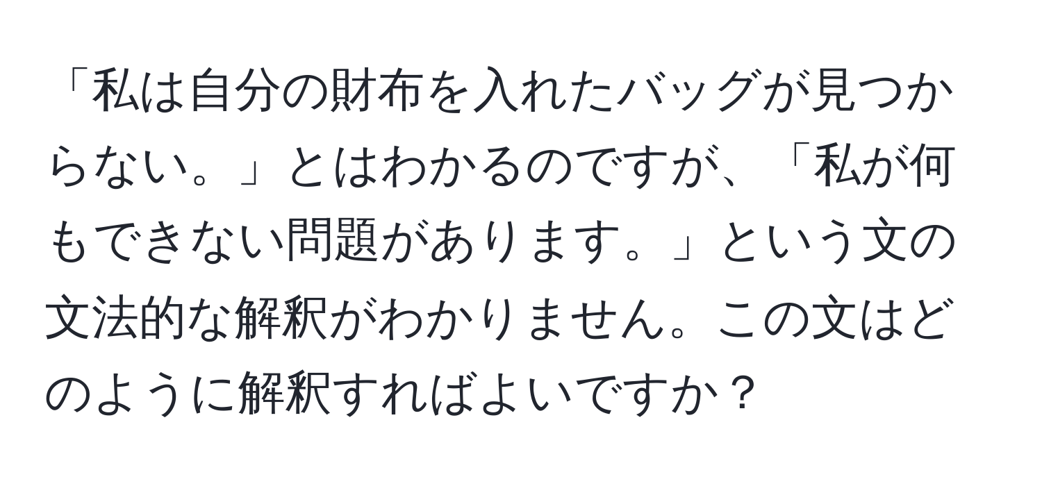 「私は自分の財布を入れたバッグが見つからない。」とはわかるのですが、「私が何もできない問題があります。」という文の文法的な解釈がわかりません。この文はどのように解釈すればよいですか？