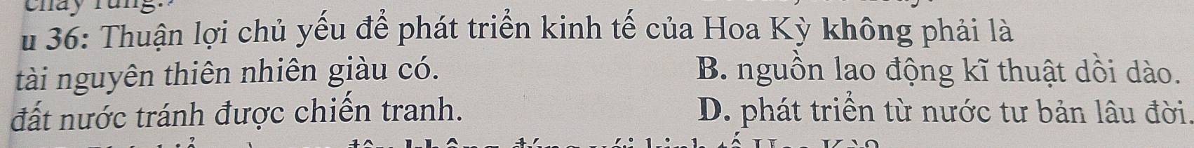 cnay rans
u 36: Thuận lợi chủ yếu để phát triển kinh tế của Hoa Kỳ không phải là
tài nguyên thiên nhiên giàu có. B. nguồn lao động kĩ thuật dồi dào.
đất nước tránh được chiến tranh. D. phát triển từ nước tư bản lâu đời.