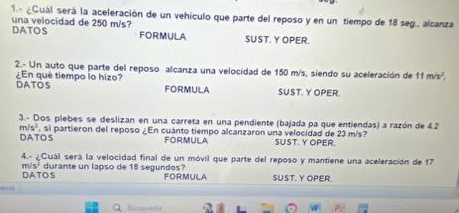 1.- ¿Quál será la aceleración de un vehículo que parte del reposo y en un tiempo de 18 seg., alcanza 
DATOS una velocidad de 250 m/s? FORMULA SUST. Y OPER. 
2.- Un auto que parte del reposo alcanza una velocidad de 150 m/s, siendo su aceleración de 11m/s^2. 
DATOS ¿ En que tiempo lo hizo? FORMULA SUST. Y OPER. 
3.- Dos plebes se deslizan en una carreta en una pendiente (bajada pa que entiendas) a razón de 4.2
m/s^2. , si partieron del reposo ¿En cuanto tiempo alcanzaron una velocidad de 23 m/s? SUST. Y OPER. 
DATOS FORMULA 
4.- ¿Cuál será la velocidad final de un móvil que parte del reposo y mantiene una aceleración de 17
m/s^2
DATOS durante un lapso de 18 segundos? FORMULA SUST. Y OPER. 
Bisoaeda