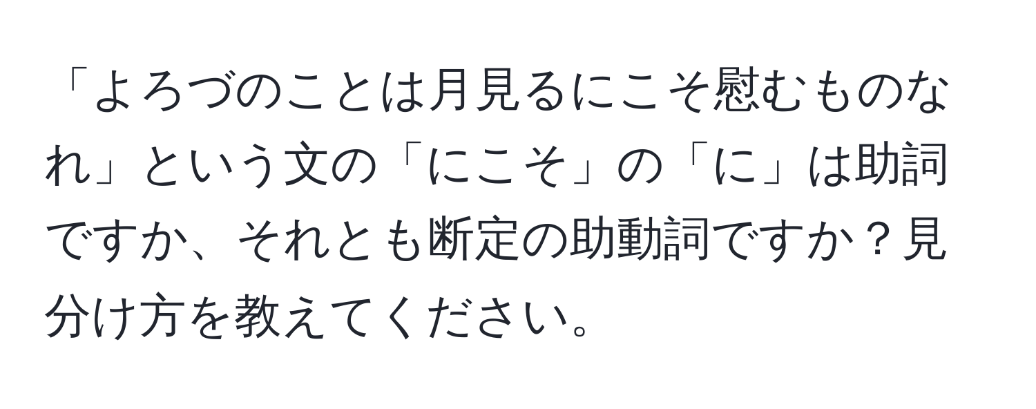 「よろづのことは月見るにこそ慰むものなれ」という文の「にこそ」の「に」は助詞ですか、それとも断定の助動詞ですか？見分け方を教えてください。