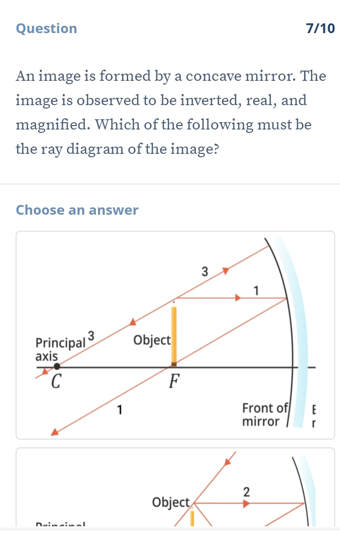 Question 7/10 
An image is formed by a concave mirror. The 
image is observed to be inverted, real, and 
magnified. Which of the following must be 
the ray diagram of the image? 
Choose an answer 
2 
Object