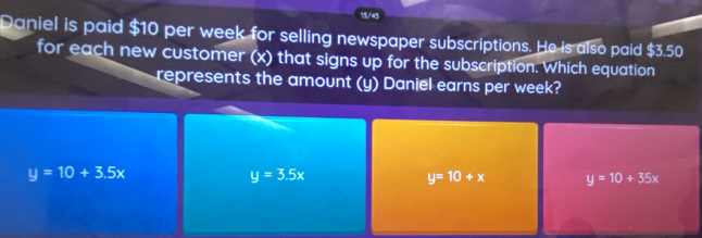 15/
Daniel is paid $10 per week for selling newspaper subscriptions. He is also paid $3.50
for each new customer (x) that signs up for the subscription. Which equation
represents the amount (y) Daniel earns per week?
y=10+3.5x
y=3.5x
y=10+x y=10+35x