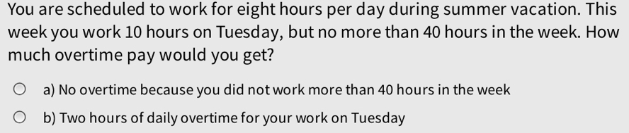 You are scheduled to work for eight hours per day during summer vacation. This
week you work 10 hours on Tuesday, but no more than 40 hours in the week. How
much overtime pay would you get?
a) No overtime because you did not work more than 40 hours in the week
b) Two hours of daily overtime for your work on Tuesday