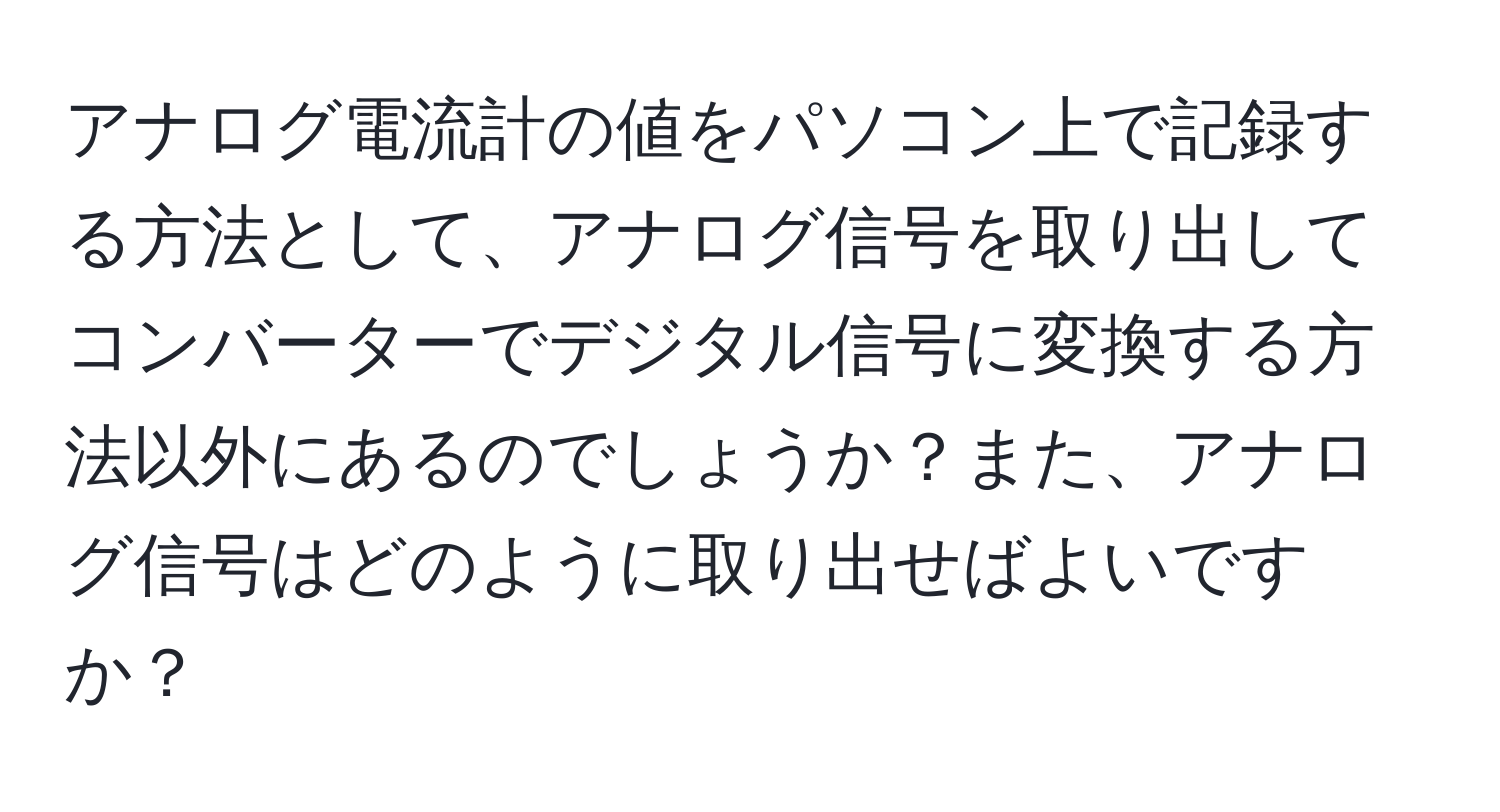 アナログ電流計の値をパソコン上で記録する方法として、アナログ信号を取り出してコンバーターでデジタル信号に変換する方法以外にあるのでしょうか？また、アナログ信号はどのように取り出せばよいですか？