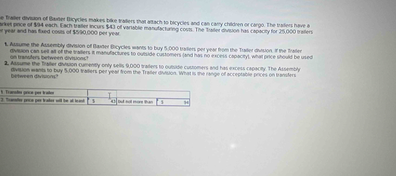 Trailer division of Baxter Bicycles makes bike trailers that attach to bicycles and can carry children or cargo. The trailers have a 
arket price of $94 each. Each trailer incurs $43 of variable manufacturing costs. The Trailer division has capacity for 25,000 trailers
r year and has fixed costs of $590,000 per year. 
1. Assume the Assembly division of Baxter Bicycles wants to buy 5,000 trailers per year from the Trailer division. If the Trailer 
division can sell all of the trailers it manufactures to outside customers (and has no excess capacity), what price should be used 
on transfers between divisions? 
2, Assume the Trailer division currently only sells 9,000 trailers to outside customers and has excess capacity. The Assembly 
division wants to buy 5,000 trailers per year from the Trailer division. What is the range of acceptable prices on transfers 
between divisions?