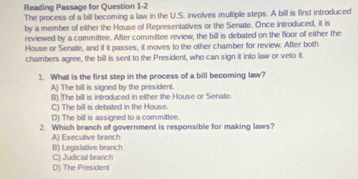 Reading Passage for Question 1-2
The process of a bill becoming a law in the U.S. involves multiple steps. A bill is first introduced
by a member of either the House of Representatives or the Senate. Once introduced, it is
reviewed by a committee. After committee review, the bill is debated on the floor of either the
House or Senate, and if it passes, it moves to the other chamber for review. After both
chambers agree, the bill is sent to the President, who can sign it into law or veto it.
1. What is the first step in the process of a bill becoming law?
A) The bill is signed by the president.
B) The bill is introduced in either the House or Senate.
C) The bill is debated in the House.
D) The bill is assigned to a committee.
2. Which branch of government is responsible for making laws?
A) Executive branch
B) Legislative branch
C) Judicial branch
D) The President