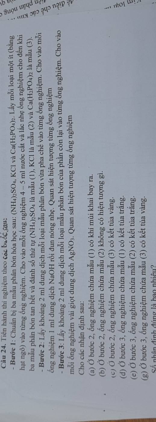 Tiên hành thí nghiệm theo các bước sau:
6
- Bước 1: Chuẩn bị ba mẫu phân bón hóa học sau: (NH_4)_2SO_4, KCl và Ca(H_2PO_4)_2 2. Lấy mỗi loại một ít (bằng
hạt ngô) vào từng ống nghiệm. Cho vào mỗi ống nghiệm 4 - 5 ml nước cất và lắc nhẹ ống nghiệm cho đến khi
ba mẫu phân bón tan hết và đánh số thứ tự (NH_4)_2SO_4 là mẫu (1), KCl là mẫu (2) và Ca(H_2PO_4) 2 là mẫu (3).
- Bước 2: Lấy khoảng 2 ml dung dịch mỗi loại mẫu phân bón vừa pha chế vào từng ống nghiệm. Cho vào mỗi
ống nghiệm 1 ml dung dịch NaOH rồi đun nóng nhẹ. Quan sát hiện tượng từng ống nghiệm
- Bước 3: Lấy khoảng 2 ml dung dịch mỗi loại mẫu phân bón của phần còn lại vào từng ống nghiệm. Cho vào
3 
mỗi ống nghiệm vài giọt dung dịch AgNO_3 3. Quan sát hiện tượng từng ống nghiệm
Cho các nhận định sau:
(a) Ở bước 2, ống nghiệm chứa mẫu (1) có khí mùi khai bay ra.
(b) Ở bước 2, ống nghiệm chứa mẫu (2) không có hiện tượng gì.
(c) Ở bước 2, ống nghiệm chứa mẫu (3) có kết tủa vàng.
(d) Ở bước 3, ống nghiệm chứa mẫu (1) có kết tủa trắng.
(e) Ở bước 3, ống nghiệm chứa mẫu (2) có kết tủa trắng.
(g) Ở bước 3, ống nghiệm chứa mẫu (3) có kết tủa vàng.
Số nhân định đúng là bao nhiêu?
