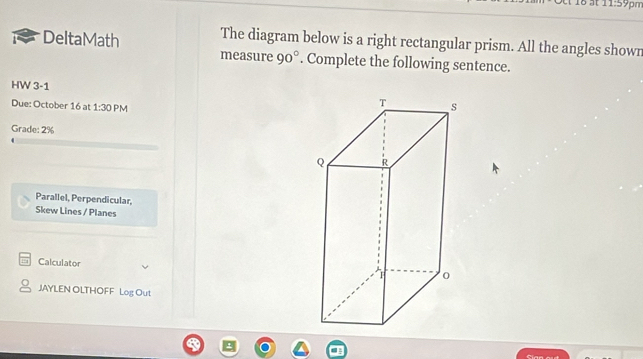 st 11:59p 
DeltaMath The diagram below is a right rectangular prism. All the angles shown 
measure 90°. Complete the following sentence. 
HW 3-1 
Due: October 16 at 1:30 PM 
Grade: 2% 
Parallel, Perpendicular, 
Skew Lines / Planes 
Calculator 
JAYLEN OLTHOFF Log Out