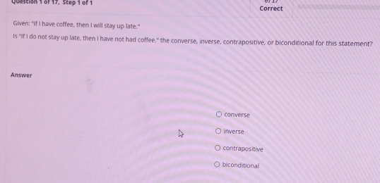 of 17, Step 1 of 1 Correct
Given: "If I have coffee, then I will stay up late."
Is "If I do not stay up late, then I have not had coffee," the converse, inverse, contrapositive, or biconditional for this statement?
Answer
converse
inverse
contrapositive
biconditional