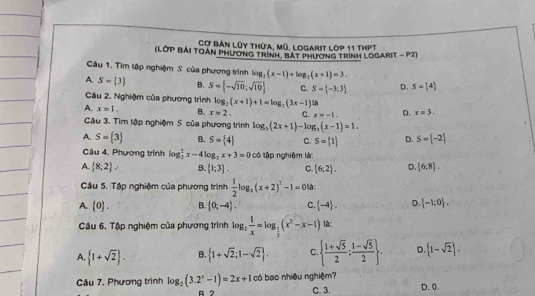 Cợ bản lũy thừa, mũ, logarit lớp 11 thPt
(LớP BẢi TOán PHương trình, bát Phương trình LoGaRIt - P2)
Câu 1. Tìm tập nghiệm S của phương trình log _2(x-1)+log _2(x+1)=3.
A. S= 3 B. S= -sqrt(10);sqrt(10) C. S= -3;3 D. S=(4)
Cầu 2, Nghiệm của phương trình log _2(x+1)+1=log _2(3x-1)
A. x=1. B. x=2. C. x=-1. D. x=3.
Câu 3. Tìm tập nghiệm 5 của phương trình log _3(2x+1)-log _3(x-1)=1.
A. S= 3 B. S= 4 C. S= 1 D. S= -2
Câu 4. Phương trình log _2^(2x-4log _2)x+3=0 có tập nghiệm là
A  8;2 B.  1;3 . C. (6,2). D. (6,8 .
Câu 5. Tập nghiệm của phương trình  1/2 log _2(x+2)^2-1=0 là:
A.  0 . B. (0;-4). C. (-4). D.  -1:0 .
Cầu 6, Tập nghiệm của phương trình log _2 1/x =log _ 1/2 (x^2-x-1) là:
A  1+sqrt(2) . B.  1+sqrt(2);1-sqrt(2) . C   (1+sqrt(5))/2 : (1-sqrt(5))/2  . D.  1-sqrt(2) .
Câu 7. Phương trình log _2(3.2^x-1)=2x+1 có bao nhiều nghiệm?
B 2 C. 3. D. 0.