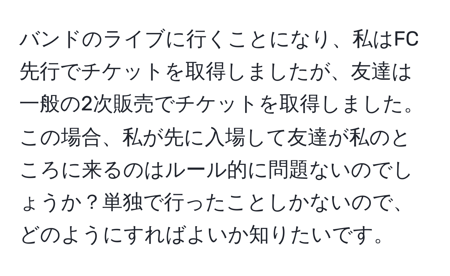 バンドのライブに行くことになり、私はFC先行でチケットを取得しましたが、友達は一般の2次販売でチケットを取得しました。この場合、私が先に入場して友達が私のところに来るのはルール的に問題ないのでしょうか？単独で行ったことしかないので、どのようにすればよいか知りたいです。