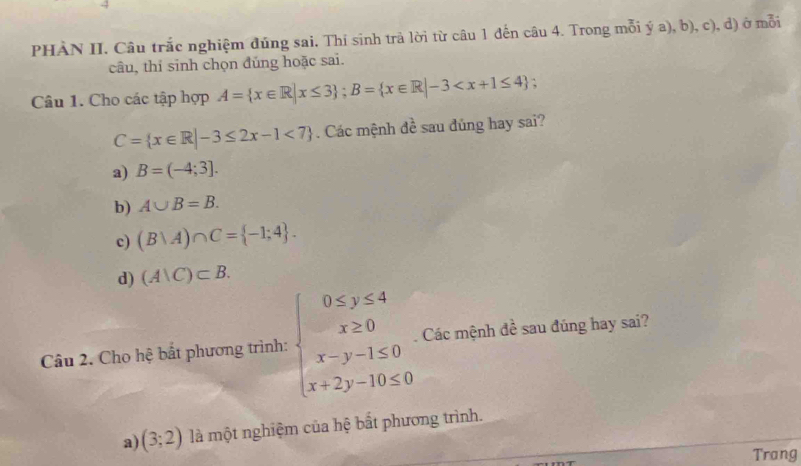 PHÀN II. Câu trắc nghiệm đúng sai, Thi sinh trả lời từ câu 1 đến câu 4. Trong mỗi ý a), b), c), d) ở mỗi
câu, thí sinh chọn đủng hoặc sai.
Câu 1. Cho các tập hợp A= x∈ R|x≤ 3; B= x∈ R|-3 :
C= x∈ R|-3≤ 2x-1<7 Các mệnh đề sau đủng hay sai?
a) B=(-4;3].
b) A∪ B=B.
c) (B∪ A)∩ C= -1;4.
d) (A∪ C)⊂ B. 
Câu 2. Cho hệ bắt phương trình: beginarrayl 0≤ y≤ 4 x≥ 0 x-y-1≤ 0 x+2y-10≤ 0endarray.. Các mệnh đề sau đúng hay sai?
a) (3;2) là một nghiệm của hệ bắt phương trình.
Trang