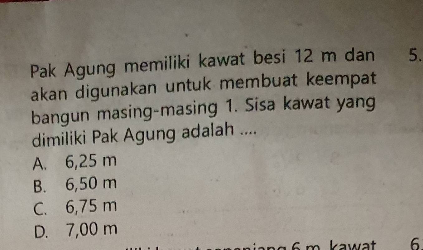 Pak Agung memiliki kawat besi 12 m dan 5.
akan digunakan untuk membuat keempat
bangun masing-masing 1. Sisa kawat yang
dimiliki Pak Agung adalah ....
A. 6,25 m
B. 6,50 m
C. 6,75 m
D. 7,00 m
k awt 6