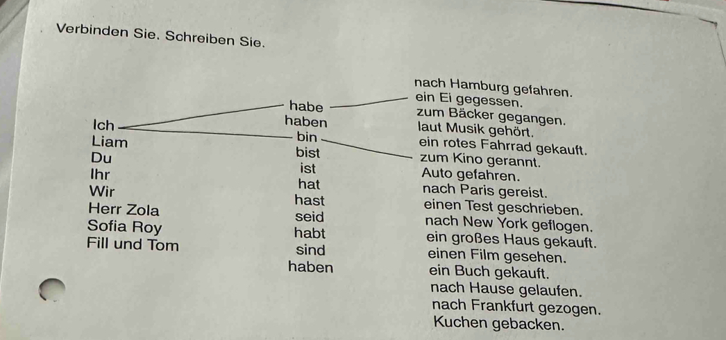 Verbinden Sie. Schreiben Sie. 
nach Hamburg gefahren. 
ein Ei gegessen. 
habe zum Bäcker gegangen. 
Ich 
haben laut Musik gehört. 
bin ein rotes Fahrrad gekauft. 
Liam bist zum Kino gerannt. 
Du 
Ihr ist 
Auto gefahren. 
hat nach Paris gereist. 
Wir hast einen Test geschrieben. 
seid 
Herr Zola nach New York geflogen. 
Sofia Roy habt ein großes Haus gekauft. 
Fill und Tom sind einen Film gesehen. 
haben ein Buch gekauft. 
nach Hause gelaufen. 
nach Frankfurt gezogen. 
Kuchen gebacken.