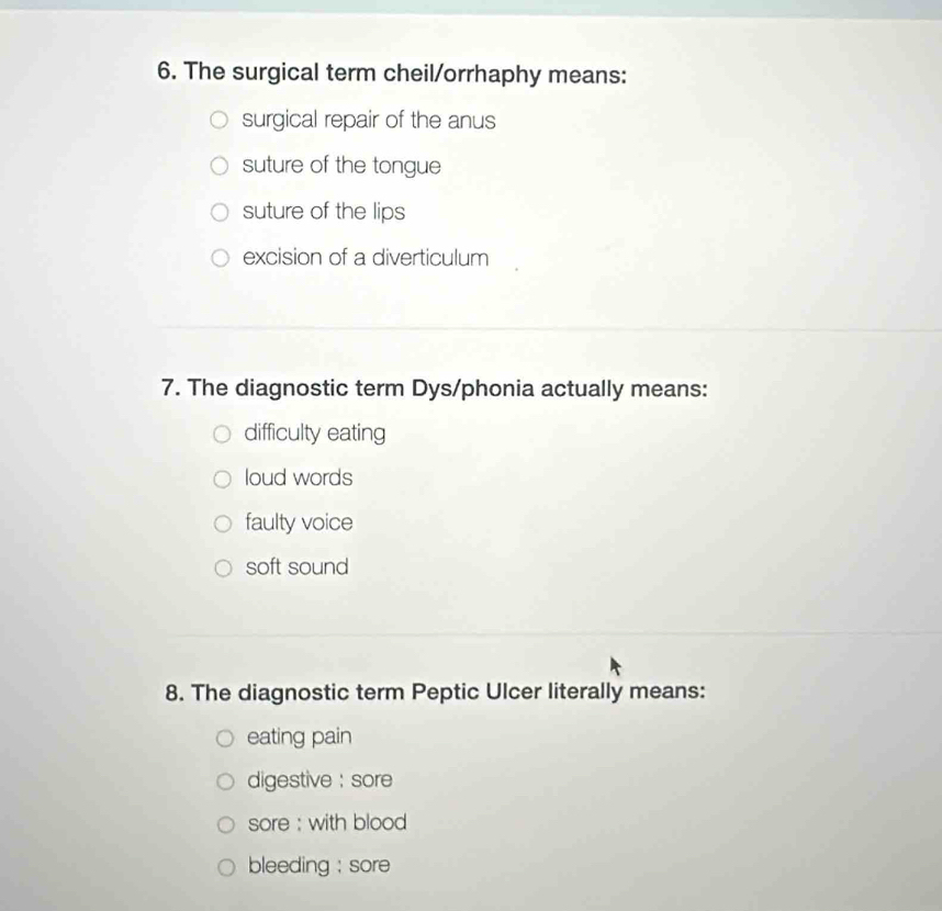 The surgical term cheil/orrhaphy means:
surgical repair of the anus
suture of the tongue
suture of the lips
excision of a diverticulum
7. The diagnostic term Dys/phonia actually means:
difficulty eating
loud words
faulty voice
soft sound
8. The diagnostic term Peptic Ulcer literally means:
eating pain
digestive : sore
sore : with blood
bleeding : sore