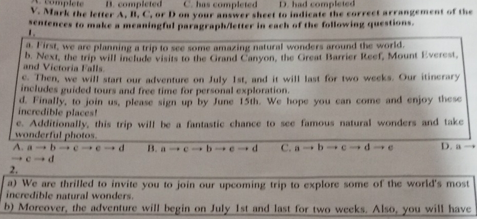 complet B. completed C. has completed D. had completed
V. Mark the letter A, II, C, or D on your answer sheet to indicate the correct arrangement of the
sentences to make a meaningful paragraph/letter in each of the following questions.
1.
a. First, we are planning a trip to see some amazing natural wonders around the world.
b. Next, the trip will include visits to the Grand Canyon, the Great Barrier Reef, Mount Everest,
and Victoria Falls.
e. Then, we will start our adventure on July 1st, and it will last for two weeks. Our itinerary
includes guided tours and free time for personal exploration.
d. Finally, to join us, please sign up by June 15th. We hope you can come and enjoy these
incredible places!
e. Additionally, this trip will be a fantastic chance to see famous natural wonders and take
wonderful photos.
A. a → b c c d B. a c b c d C. a - b c d c D. a
→ c → d
2.
a) We are thrilled to invite you to join our upcoming trip to explore some of the world's most
incredible natural wonders.
b) Moreover, the adventure will begin on July 1st and last for two weeks. Also, you will have