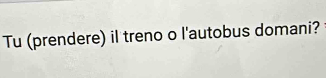 Tu (prendere) il treno o l'autobus domani?
