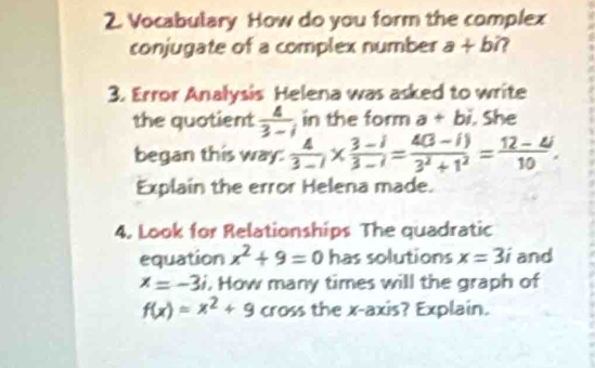 Vocabulary How do you form the complex 
conjugate of a complex number a+b? 
3. Error Analysis Helena was asked to write 
the quotient  4/3-i  in the form a+bi. She 
began this way:  4/3-i *  (3-i)/3-i = (4(3-i))/3^2+1^2 = (12-4i)/10 . 
Explain the error Helena made. 
4. Look for Relationships The quadratic 
equation x^2+9=0 has solutions x=3i and
x=-3i. How many times will the graph of
f(x)=x^2+9 cross the x-axis? Explain.