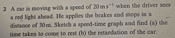 A car is moving with a speed of 20ms^(-1) when the driver sees 
a red light ahead. He applies the brakes and stops in a 
distance of 30m. Sketch a speed-time graph and find (a) the 
time taken to come to rest (b) the retardation of the car.