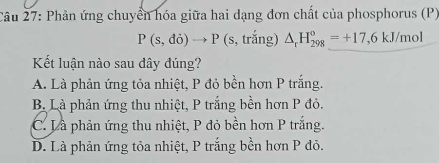 Phản ứng chuyển hóa giữa hai dạng đơn chất của phosphorus (P)
P(s,do)to P (s, trắng) △ _rH_(298)°=+17,6kJ/mol
Kết luận nào sau đây đúng?
A. Là phản ứng tỏa nhiệt, P đỏ bền hơn P trắng.
B. Là phản ứng thu nhiệt, P trắng bền hơn P đỏ.
C. Là phản ứng thu nhiệt, P đỏ bền hơn P trắng.
D. Là phản ứng tỏa nhiệt, P trắng bền hơn P đỏ.