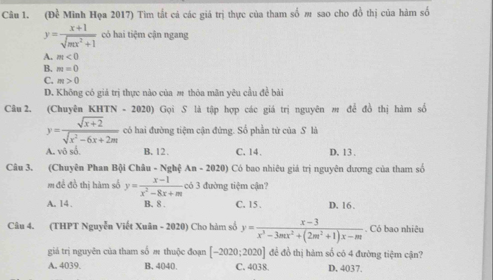 (Đề Minh Họa 2017) Tìm tất cả các giá trị thực của tham số m sao cho đồ thị của hàm số
y= (x+1)/sqrt(mx^2+1)  có hai tiệm cận ngang
A. m<0</tex>
B. m=0
C. m>0
D. Không có giả trị thực nào của m thòa mãn yêu cầu đề bài
Câu 2. (Chuyên KHTN - 2020) Gọi S là tập hợp các giá trị nguyên m để đồ thị hàm số
y= (sqrt(x+2))/sqrt(x^2-6x+2m)  có hai đường tiệm cận đứng. Số phần từ của S là
A. vô số. B. 12. C. 14 、 D. 13.
Câu 3. (Chuyên Phan Bội Châu - Nghệ An-2020) Có bao nhiêu giá trị nguyên dương của tham số
m để đồ thị hàm số y= (x-1)/x^2-8x+m  có 3 đường tiệm cận?
A. 14. B. 8. C. 15. D. 16.
Câu 4. (THPT Nguyễn Viết Xuân - 2020) Cho hàm số y= (x-3)/x^3-3mx^2+(2m^2+1)x-m . Có bao nhiêu
giá trị nguyên của tham số m thuộc đoạn [-2020;2020] đề đồ thị hàm số có 4 đường tiệm cận?
A. 4039. B. 4040. C. 4038. D. 4037.