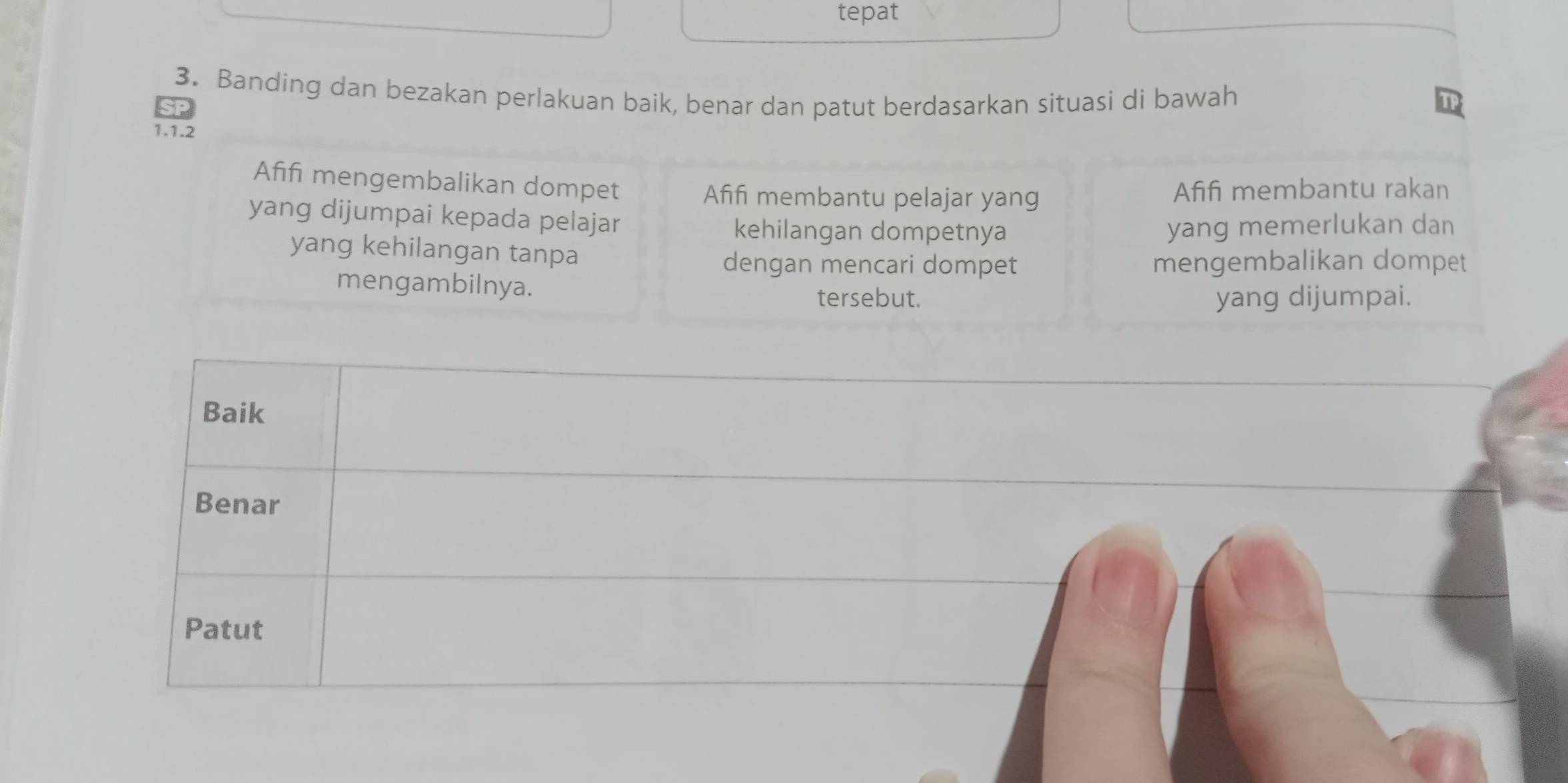 tepat
3. Banding dan bezakan perlakuan baik, benar dan patut berdasarkan situasi di bawah
1.1.2
Afifi mengembalikan dompet
Afifi membantu pelajar yang Afifi membantu rakan
yang dijumpai kepada pelajar
kehilangan dompetnya yang memerlukan dan
yang kehilangan tanpa
dengan mencari dompet mengembalikan dompet
mengambilnya.
tersebut. yang dijumpai.
Baik
Benar
Patut