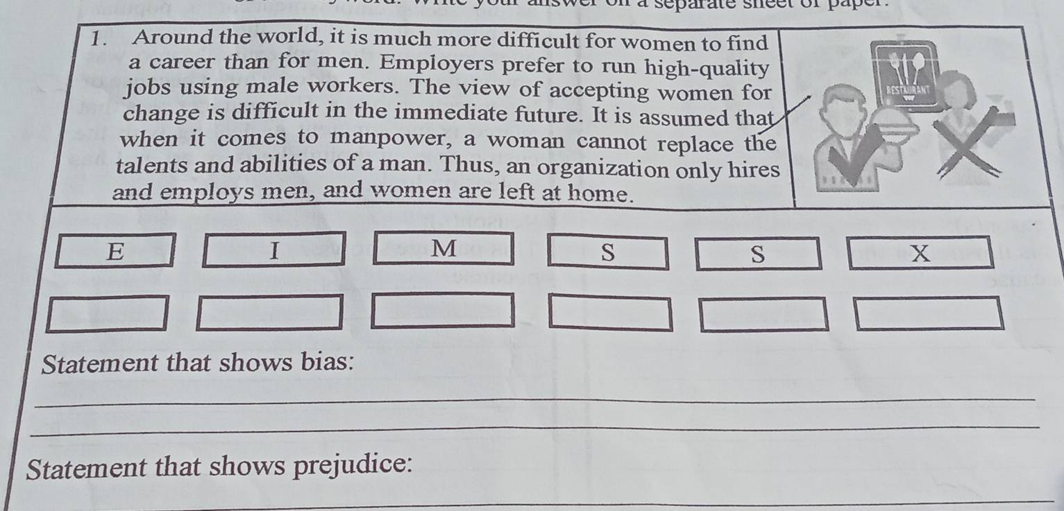 eparate sheet of paper. 
1. Around the world, it is much more difficult for women to find 
a career than for men. Employers prefer to run high-quality 
jobs using male workers. The view of accepting women for 
change is difficult in the immediate future. It is assumed that 
when it comes to manpower, a woman cannot replace the 
talents and abilities of a man. Thus, an organization only hires 
and employs men, and women are left at home. 
E 
I 
M 
s 
S 
x 
Statement that shows bias: 
_ 
_ 
Statement that shows prejudice: 
_