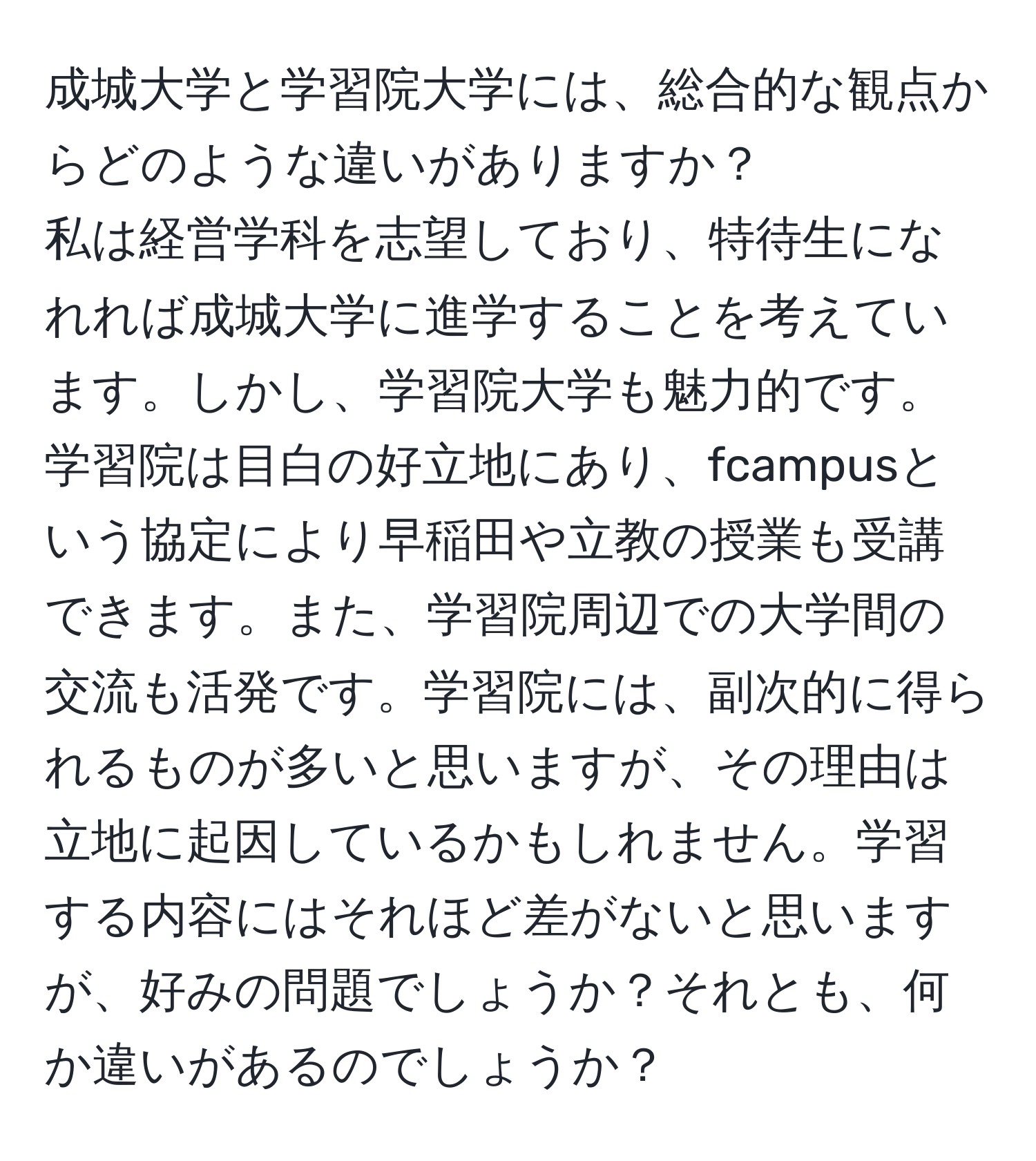 成城大学と学習院大学には、総合的な観点からどのような違いがありますか？  
私は経営学科を志望しており、特待生になれれば成城大学に進学することを考えています。しかし、学習院大学も魅力的です。学習院は目白の好立地にあり、fcampusという協定により早稲田や立教の授業も受講できます。また、学習院周辺での大学間の交流も活発です。学習院には、副次的に得られるものが多いと思いますが、その理由は立地に起因しているかもしれません。学習する内容にはそれほど差がないと思いますが、好みの問題でしょうか？それとも、何か違いがあるのでしょうか？