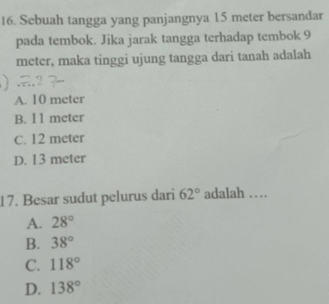 Sebuah tangga yang panjangnya 15 meter bersandar
pada tembok. Jika jarak tangga terhadap tembok 9
meter, maka tinggi ujung tangga dari tanah adalah
A. 10 meter
B. 11 meter
C. 12 meter
D. 13 meter
17. Besar sudut pelurus dari 62° adalah …
A. 28°
B. 38°
C. 118°
D. 138°