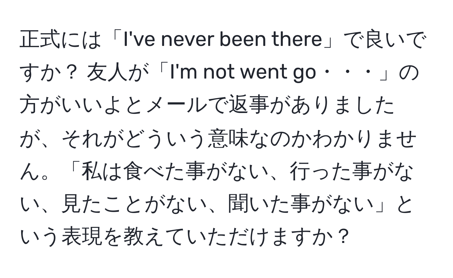 正式には「I've never been there」で良いですか？ 友人が「I'm not went go・・・」の方がいいよとメールで返事がありましたが、それがどういう意味なのかわかりません。「私は食べた事がない、行った事がない、見たことがない、聞いた事がない」という表現を教えていただけますか？