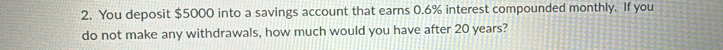 You deposit $5000 into a savings account that earns 0.6% interest compounded monthly. If you 
do not make any withdrawals, how much would you have after 20 years?