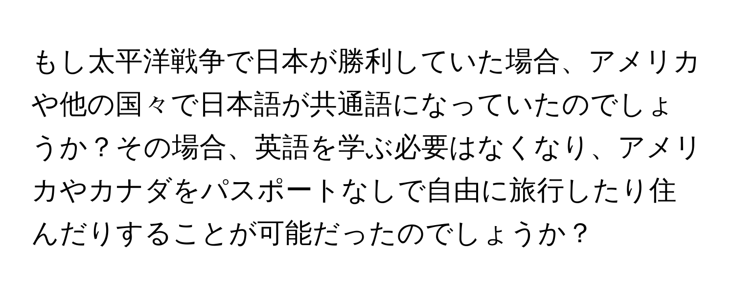 もし太平洋戦争で日本が勝利していた場合、アメリカや他の国々で日本語が共通語になっていたのでしょうか？その場合、英語を学ぶ必要はなくなり、アメリカやカナダをパスポートなしで自由に旅行したり住んだりすることが可能だったのでしょうか？