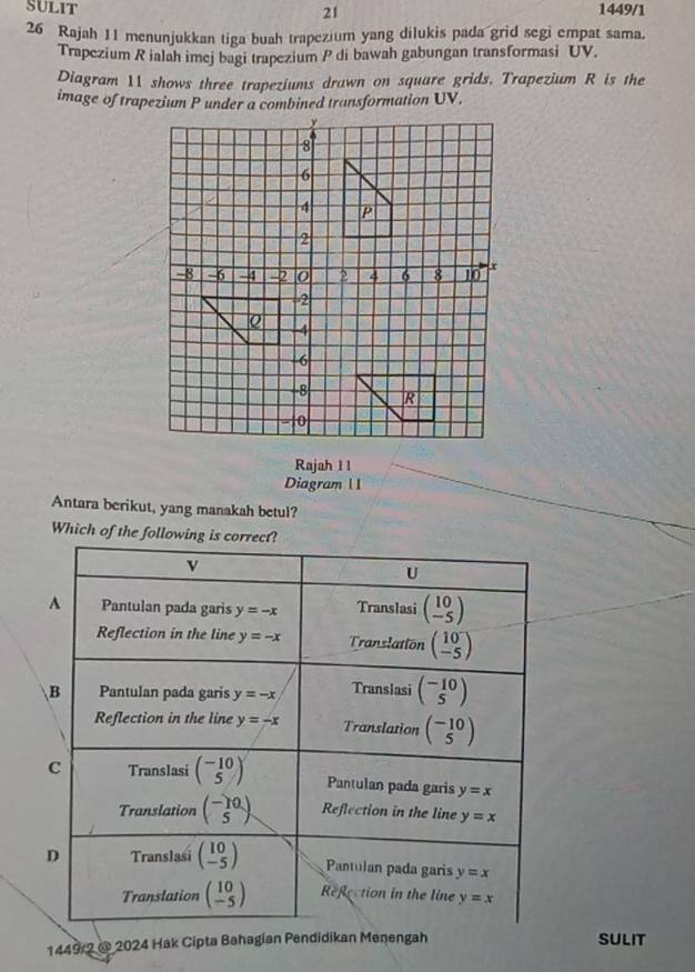 SULIT 1449/1
21
26 Rajah 11 menunjukkan tiga buah trapezium yang dilukis pada grid segi empat sama.
Trapezium R ialah imej bagi trapezium P di bawah gabungan transformasi UV.
Diagram 11 shows three trapeziums drawn on square grids, Trapezium R is the
image of trapezium P under a combined transformation UV.
Rajah ll
Diagram 1 I
Antara berikut, yang manakah betul?
Which of the follow
1449 2 @ 2024 Hak Cipta Bahagian Pendidikan Menengah SULIT