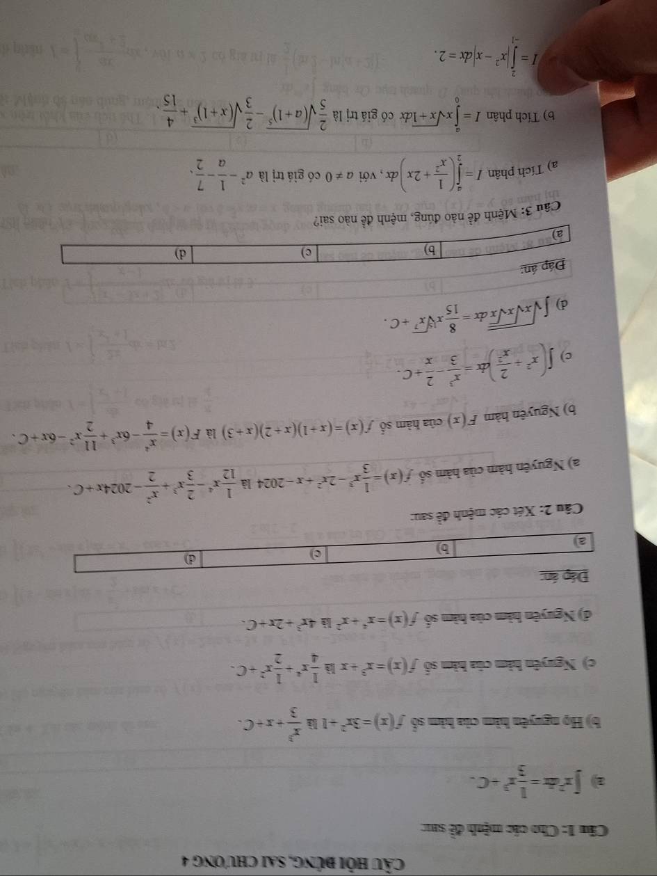 câu hỏi đúng, sai chương 4
Câu 1: Cho các mệnh đề sa:
a ∈t x^2dx= 1/3 x^3+C.
b) Họ nguyên hàm của hàm số f(x)=3x^2+1 là  x^3/3 +x+C.
c) Nguyên hàm của hàm số f(x)=x^3+x lèà  1/4 x^4+ 1/2 x^2+C.
đ) Nguyên hàm của hàm số f(x)=x^4+x^2 4x^3+2x+C.
Đáp án:
d)
a
b
c)
Câu 2: Xét các mệnh đề sau:
a) Nguyên hàm của hàm số f(x)= 1/3 x^3-2x^2+x-2024 là  1/12 x^4- 2/3 x^3+ x^2/2 -2024x+C.
b) Nguyên hàm F(x) của hàm số f(x)=(x+1)(x+2)(x+3) là F(x)= x^4/4 -6x^3+ 11/2 x^2-6x+C.
c) ∈t (x^2+ 2/x^2 )dx= x^3/3 - 2/x +C.
) ∈t sqrt(xsqrt xsqrt x)dx= 8/15 xsqrt[15](x^7)+C.
Cầu 3: Mệnh đề nào đúng, mệnh đề nào sai?
a) Tích phân I=∈tlimits _2^(a(frac 1)x^2+2x)a lx , với a!= 0 có giá trị là a^2- 1/a - 7/2 .
b) Tích phân I=∈tlimits _0^(axsqrt(x+1)dx có giá trị là frac 2)5sqrt((a+1)^5)- 2/3 sqrt((x+1)^3)+ 4/15 .
I=∈tlimits _(-1)^2|x^2-x|dx=2.