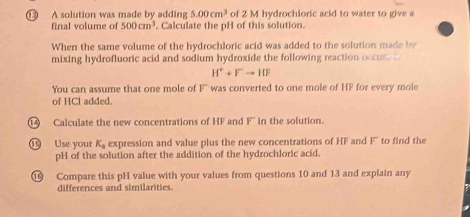 ① A solution was made by adding 5.00cm^3 of 2 M hydrochloric acid to water to give a 
final volume of 500cm^3. Calculate the pH of this solution. 
When the same volume of the hydrochloric acid was added to the solution made by 
mixing hydrofluoric acid and sodium hydroxide the following reaction occus
H^++Fto HF
You can assume that one mole of F ` was converted to one mole of HF for every mole 
of HCl added. 
14 Calculate the new concentrations of HF and F in the solution. 
⑮ Use your K_a expression and value plus the new concentrations of HF and F' to find the 
pH of the solution after the addition of the hydrochloric acid. 
⑯ Compare this pH value with your values from questions 10 and 13 and explain any 
differences and similarities.