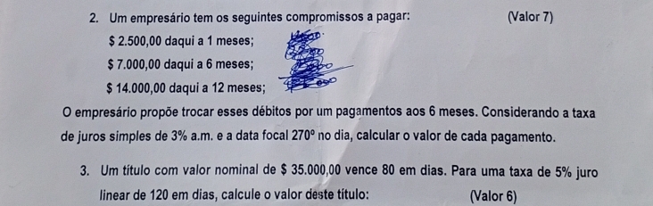 Um empresário tem os seguintes compromissos a pagar: (Valor 7)
$ 2.500,00 daqui a 1 meses;
$ 7.000,00 daqui a 6 meses;
$ 14.000,00 daqui a 12 meses; 
O empresário propõe trocar esses débitos por um pagamentos aos 6 meses. Considerando a taxa 
de juros simples de 3% a.m. e a data focal 270° no dia, calcular o valor de cada pagamento. 
3. Um título com valor nominal de $ 35.000,00 vence 80 em dias. Para uma taxa de 5% juro 
linear de 120 em dias, calcule o valor deste título: (Valor 6)