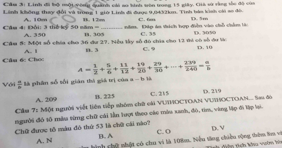 Linh đi bộ một vòng quanh cái ao hình tròn trong 15 giây. Giả sử rằng tốc độ của
Linh không thay đổi và trong 1 giờ Linh đi được 9,0432km. Tính bán kính cái ao đó.
A. 10m B. 12m C. 6m D. 5m
== Câu 4: Đổi: 3 thế kỷ 50 năm === _năm. Đáp án thích hợp điền vào chỗ chấm là:
A. 350 B. 305 C. 35 D. 3050
Câu 5: Một số chia cho 36 dư 27. Nếu lấy số đó chia cho 12 thì có số dư là:
A. 1 B. 3 C. 9 D. 10
Câu 6: Cho:
A= 1/2 + 5/6 + 11/12 + 19/20 + 29/30 +·s + 239/240 = a/b 
Với  a/b  là phân số tối giản thì giá trị của a-b12
A. 209 B. 225 C. 215 D. 219
Câu 7: Một người viết liên tiếp nhóm chữ cái VUIHOCTOAN VUIHOCTOAN... Sau đó
người đó tô màu từng chữ cái lần lượt theo các màu xanh, đỏ, tím, vàng lặp đi lặp lại.
Chữ được tô màu đỏ thứ 53 là chữ cái nào?
B. A C. O D. V
hình chữ nhật có chu vi là 108m. Nếu tăng chiều rộng thêm 8m và
A. N
inh diện tích khu vườn hìn