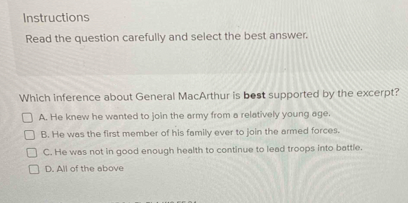 Instructions
Read the question carefully and select the best answer.
Which inference about General MacArthur is best supported by the excerpt?
A. He knew he wanted to join the army from a relatively young age.
B. He was the first member of his family ever to join the armed forces.
C. He was not in good enough health to continue to lead troops into battle.
D. All of the above