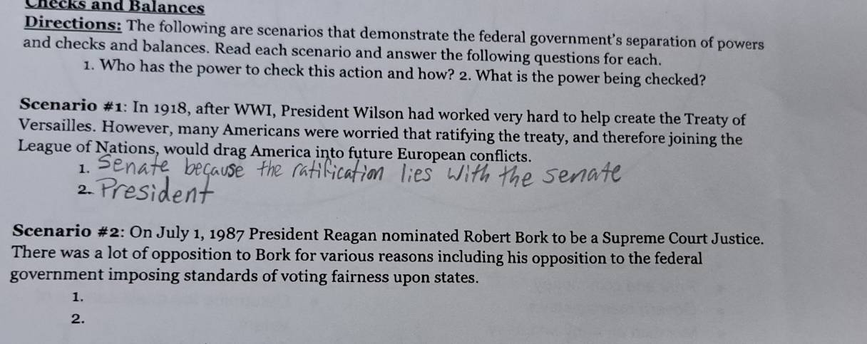 Checks and Balances 
Directions: The following are scenarios that demonstrate the federal government’s separation of powers 
and checks and balances. Read each scenario and answer the following questions for each. 
1. Who has the power to check this action and how? 2. What is the power being checked? 
Scenario #1: In 1918, after WWI, President Wilson had worked very hard to help create the Treaty of 
Versailles. However, many Americans were worried that ratifying the treaty, and therefore joining the 
League of Nations, would drag America into future European conflicts. 
1. 
Scenario #2: On July 1, 1987 President Reagan nominated Robert Bork to be a Supreme Court Justice. 
There was a lot of opposition to Bork for various reasons including his opposition to the federal 
government imposing standards of voting fairness upon states. 
1. 
2.