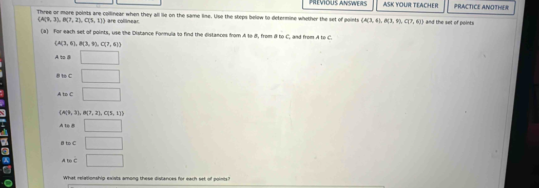 PREVIOUS ANSWERS ASK YOUR TEACHER PRACTICE ANOTHER
Three or more points are collinear when they all lie on the same line. Use the steps below to determine whether the set of points  A(3,6),B(3,9),C(7,6) and the set of points
 A(9,3),B(7,2),C(5,1) are collinear.
(a) For each set of points, use the Distance Formula to find the distances from A to B, from B to C, and from A to C.
 A(3,6),B(3,9),C(7,6)
A to B □
B to C □
A to C □
 A(9,3),B(7,2),C(5,1)
A to B □
B to C □ 
a
A to C □ 
What relationship exists among these distances for each set of points?