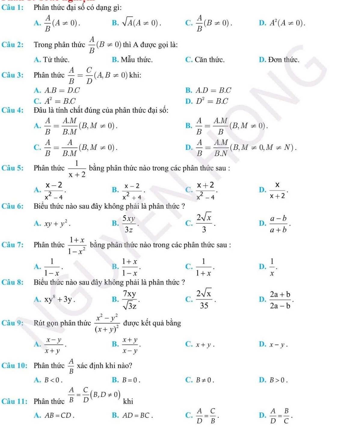 Phân thức đại số có dạng gì:
A.  A/B (A!= 0). B. sqrt(A)(A!= 0). C.  A/B (B!= 0). D. A^2(A!= 0).
Câu 2: Trong phân thức  A/B (B!= 0) thì A được gọi là:
A. Tử thức. B. Mẫu thức. C. Căn thức. D. Đơn thức.
Câu 3: Phân thức  A/B = C/D (A,B!= 0) khi:
A. A.B=D.C B. A.D=B.C
C. A^2=B.C D. D^2=B.C
Câu 4: :Đâu là tính chất đúng của phân thức đại số:
A.  A/B = (A.M)/B.M (B,M!= 0).  A/B = (A.M)/B (B,M!= 0).
B.
C.  A/B = A/B.M (B,M!= 0).  A/B = (A.M)/B.N (B,M!= 0,M!= N).
D.
Câu 5: Phân thức  1/x+2  bằng phân thức nào trong các phân thức sau :
A.  (x-2)/x^2-4 .  (x-2)/x^2+4 ·  (x+2)/x^2-4 .  x/x+2 .
B.
C.
D.
Câu 6: Biểu thức nào sau đây không phải là phân thức ?
A. xy+y^2. B.  5xy/3z . C.  2sqrt(x)/3 . D.  (a-b)/a+b .
Câu 7: Phân thức  (1+x)/1-x^2  bằng phân thức nào trong các phân thức sau :
A.  1/1-x .  (1+x)/1-x .  1/1+x .  1/x .
B.
C.
D.
Câu 8: Biểu thức nào sau đây không phải là phân thức ?
A. xy^8+3y. B.  7xy/sqrt(3)z . C.  2sqrt(x)/35 . D.  (2a+b)/2a-b .
Câu 9: Rút gọn phân thức frac x^2-y^2(x+y)^2 được kết quả bằng
A.  (x-y)/x+y .  (x+y)/x-y .
B.
C. x+y. D. x-y.
Câu 10: Phân thức  A/B xac định khi nào?
A. B<0. B. B=0. C. B!= 0. D. B>0.
Câu 11: Phân thức  A/B = C/D (B,D!= 0) khi
A. AB=CD. B. AD=BC. C.  A/D = C/B . D.  A/D = B/C .