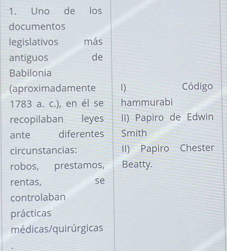 Uno de los 
documentos 
legislativos más 
antiguos de 
Babilonia 
(aproximadamente 1) Código 
1783 a. c.), en él se hammurabi 
recopilaban leyes II) Papiro de Edwin 
ante diferentes Smith 
circunstancias: II) Papiro Chester 
robos, prestamos, Beatty. 
rentas, se 
controlaban 
prácticas 
médicas/quirúrgicas