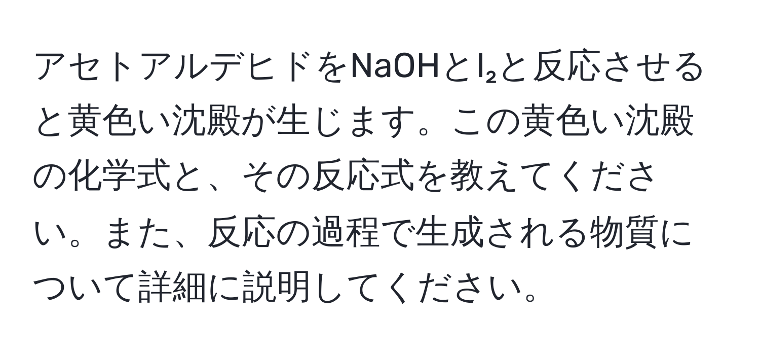 アセトアルデヒドをNaOHとI₂と反応させると黄色い沈殿が生じます。この黄色い沈殿の化学式と、その反応式を教えてください。また、反応の過程で生成される物質について詳細に説明してください。