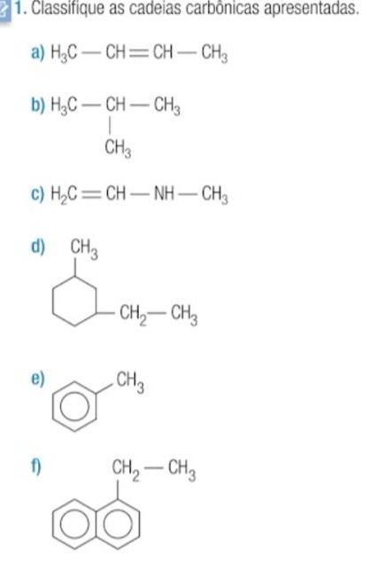 Classifique as cadeias carbônicas apresentadas.
a) H_3C-CH=CH-CH_3
b) H_3C-CH-CH_3 CH_3
c) H_2C=CH-NH-CH_3
d)
e) _ T^(CH_3)
f)